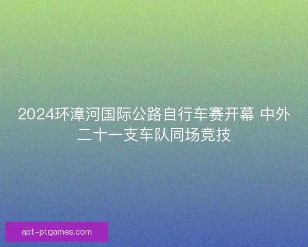 2024环漳河国际公路自行车赛开幕 中外二十一支车队同场竞技