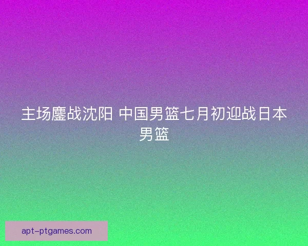 主场鏖战沈阳 中国男篮七月初迎战日本男篮