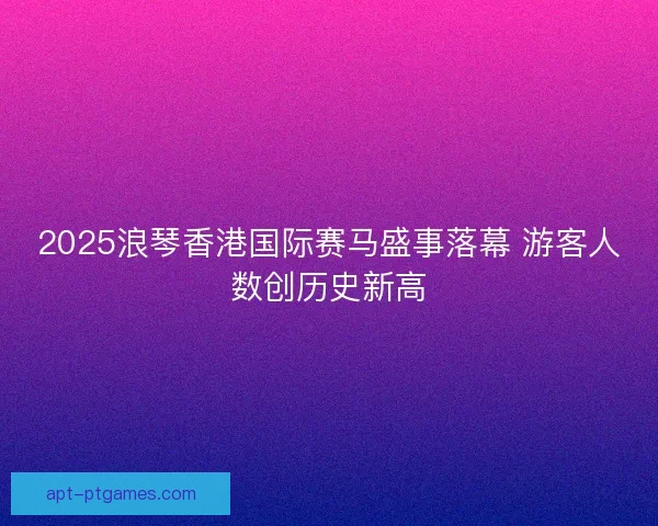 2025浪琴香港国际赛马盛事落幕 游客人数创历史新高